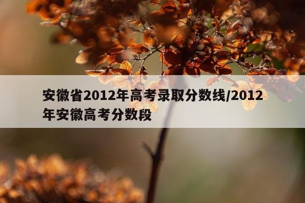 安徽省2012年高考录取分数线/2012年安徽高考分数段