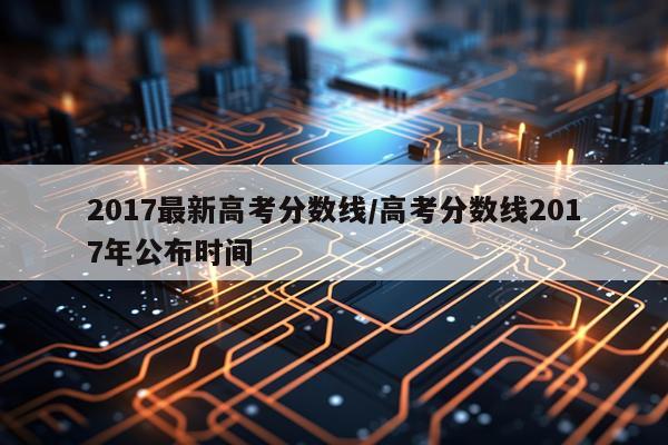 2017最新高考分数线/高考分数线2017年公布时间
