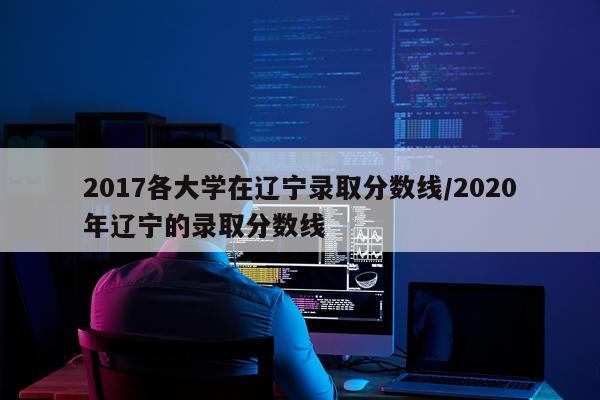 2017各大学在辽宁录取分数线/2020年辽宁的录取分数线