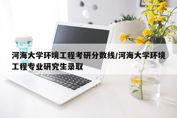 河海大学环境工程考研分数线/河海大学环境工程专业研究生录取