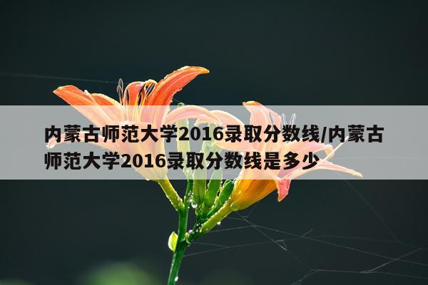 内蒙古师范大学2016录取分数线/内蒙古师范大学2016录取分数线是多少