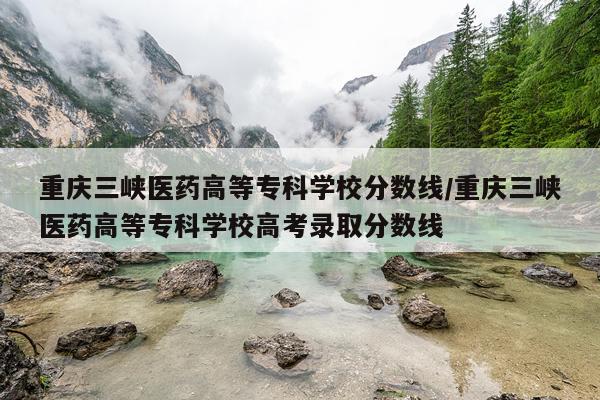 重庆三峡医药高等专科学校分数线/重庆三峡医药高等专科学校高考录取分数线
