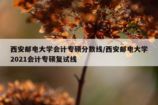 西安邮电大学会计专硕分数线/西安邮电大学2021会计专硕复试线