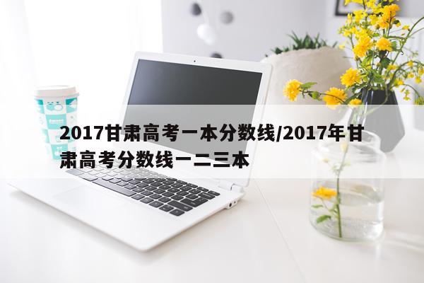 2017甘肃高考一本分数线/2017年甘肃高考分数线一二三本