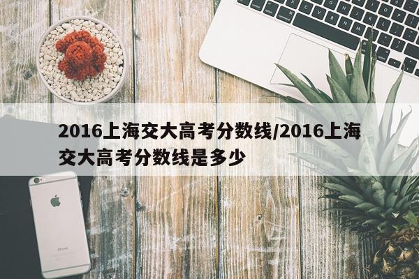 2016上海交大高考分数线/2016上海交大高考分数线是多少