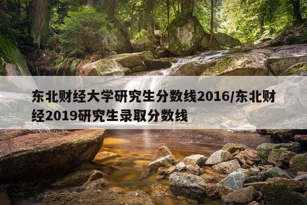 东北财经大学研究生分数线2016/东北财经2019研究生录取分数线