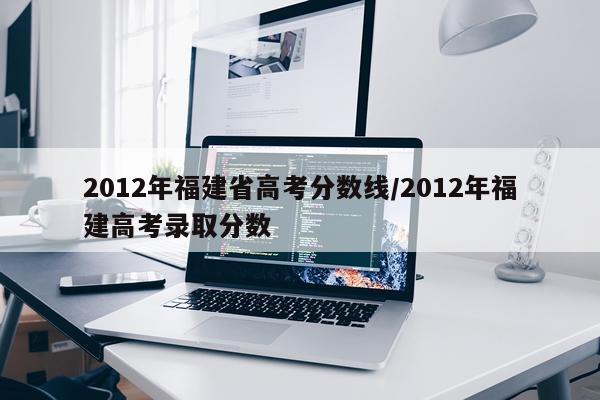 2012年福建省高考分数线/2012年福建高考录取分数