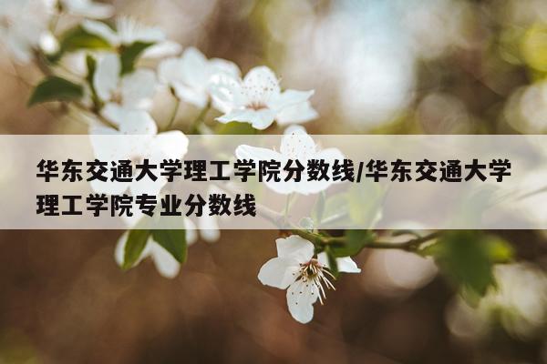 华东交通大学理工学院分数线/华东交通大学理工学院专业分数线