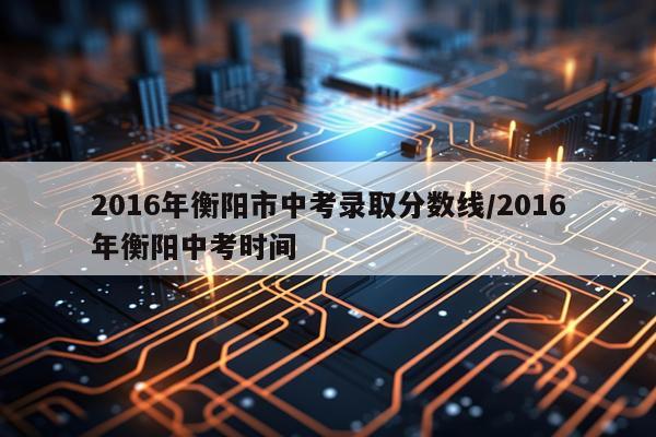2016年衡阳市中考录取分数线/2016年衡阳中考时间