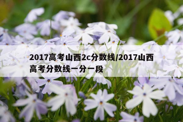 2017高考山西2c分数线/2017山西高考分数线一分一段