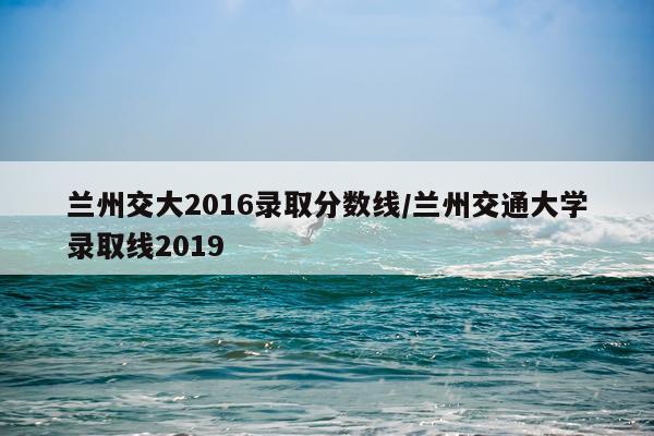 兰州交大2016录取分数线/兰州交通大学录取线2019