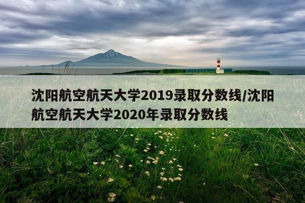 沈阳航空航天大学2019录取分数线/沈阳航空航天大学2020年录取分数线