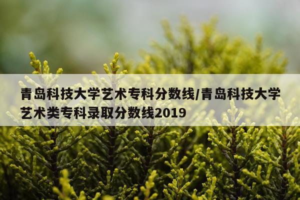 青岛科技大学艺术专科分数线/青岛科技大学艺术类专科录取分数线2019