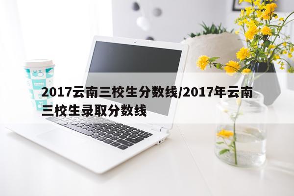 2017云南三校生分数线/2017年云南三校生录取分数线