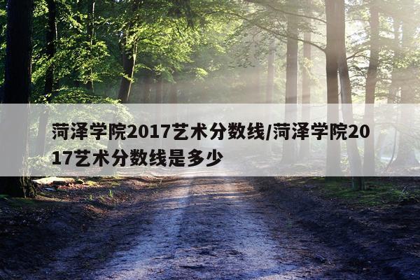 菏泽学院2017艺术分数线/菏泽学院2017艺术分数线是多少