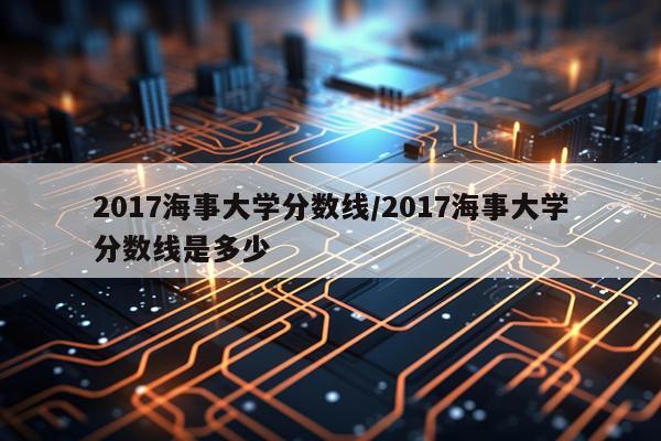 2017海事大学分数线/2017海事大学分数线是多少