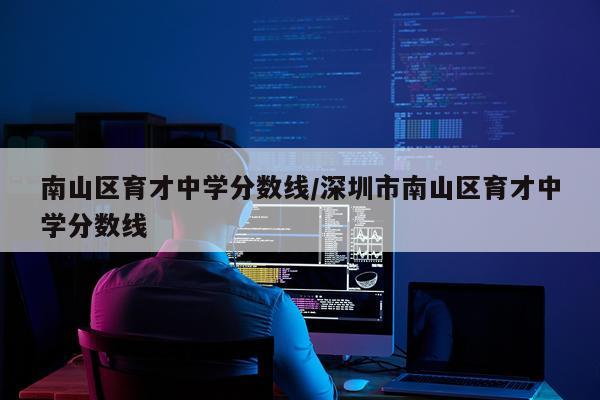 南山区育才中学分数线/深圳市南山区育才中学分数线