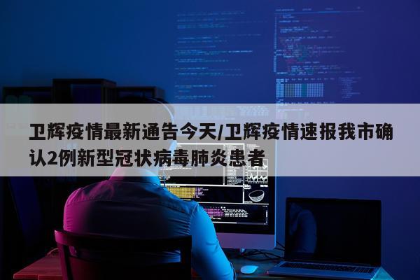 卫辉疫情最新通告今天/卫辉疫情速报我市确认2例新型冠状病毒肺炎患者