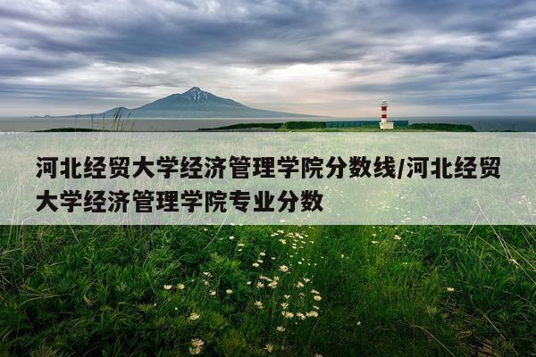 河北经贸大学经济管理学院分数线/河北经贸大学经济管理学院专业分数