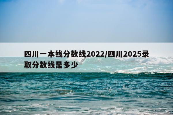 四川一本线分数线2022/四川2025录取分数线是多少