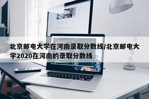 北京邮电大学在河南录取分数线/北京邮电大学2020在河南的录取分数线