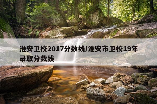 淮安卫校2017分数线/淮安市卫校19年录取分数线
