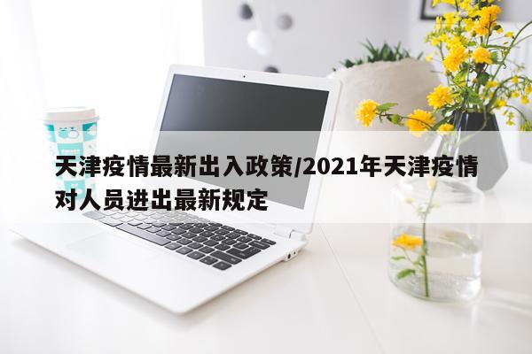 天津疫情最新出入政策/2021年天津疫情对人员进出最新规定