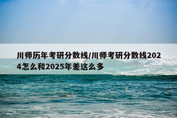 川师历年考研分数线/川师考研分数线2024怎么和2025年差这么多
