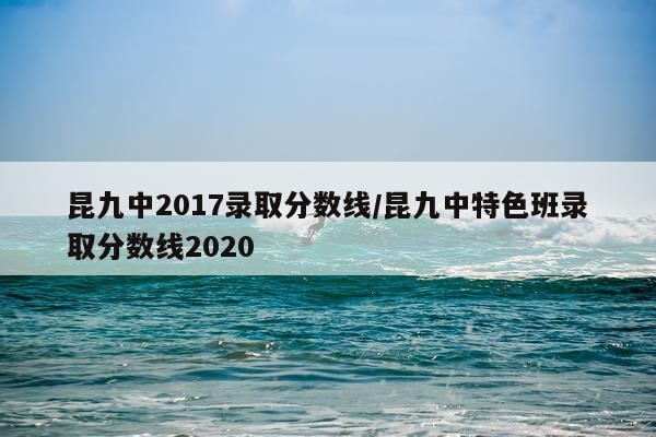 昆九中2017录取分数线/昆九中特色班录取分数线2020