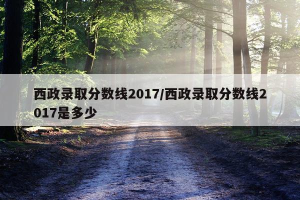 西政录取分数线2017/西政录取分数线2017是多少