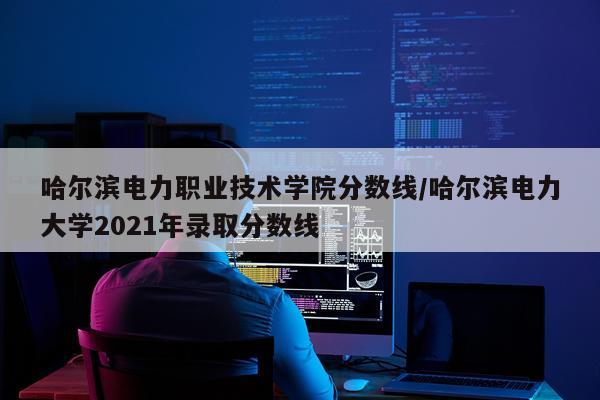 哈尔滨电力职业技术学院分数线/哈尔滨电力大学2021年录取分数线