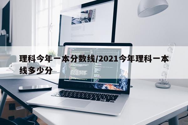 理科今年一本分数线/2021今年理科一本线多少分