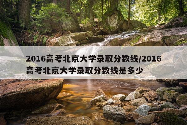 2016高考北京大学录取分数线/2016高考北京大学录取分数线是多少