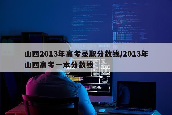 山西2013年高考录取分数线/2013年山西高考一本分数线