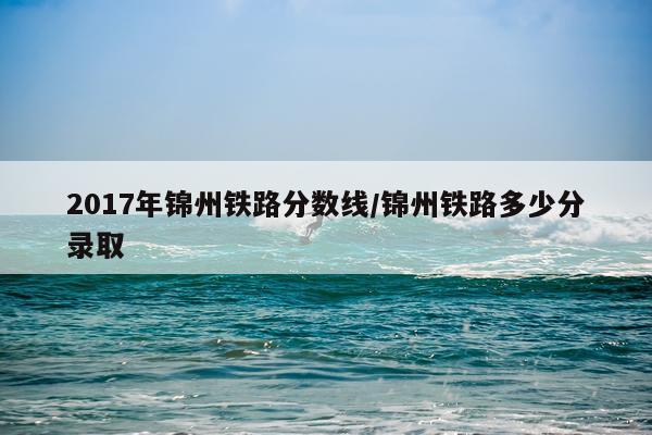 2017年锦州铁路分数线/锦州铁路多少分录取