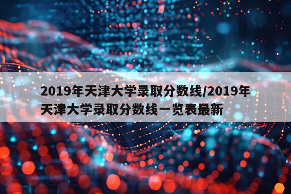 2019年天津大学录取分数线/2019年天津大学录取分数线一览表最新