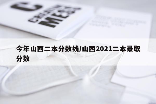 今年山西二本分数线/山西2021二本录取分数