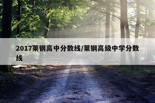 2017莱钢高中分数线/莱钢高级中学分数线