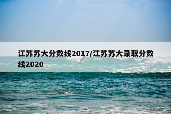 江苏苏大分数线2017/江苏苏大录取分数线2020