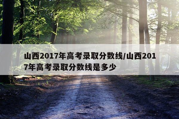 山西2017年高考录取分数线/山西2017年高考录取分数线是多少