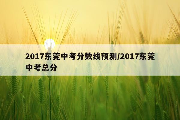 2017东莞中考分数线预测/2017东莞中考总分