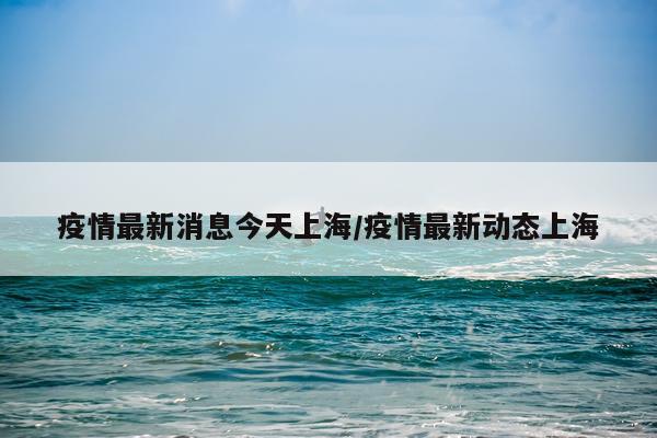 疫情最新消息今天上海/疫情最新动态上海