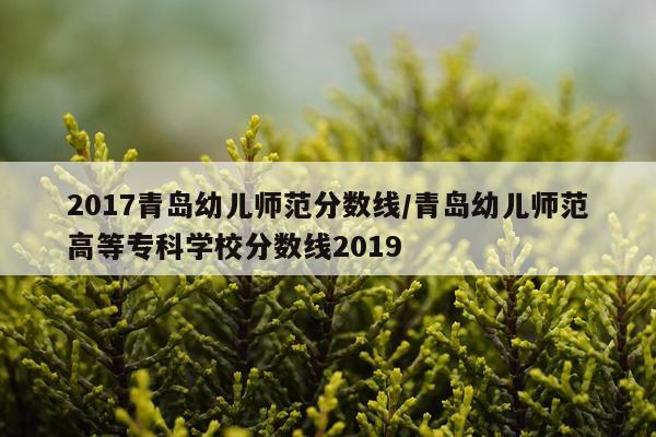 2017青岛幼儿师范分数线/青岛幼儿师范高等专科学校分数线2019