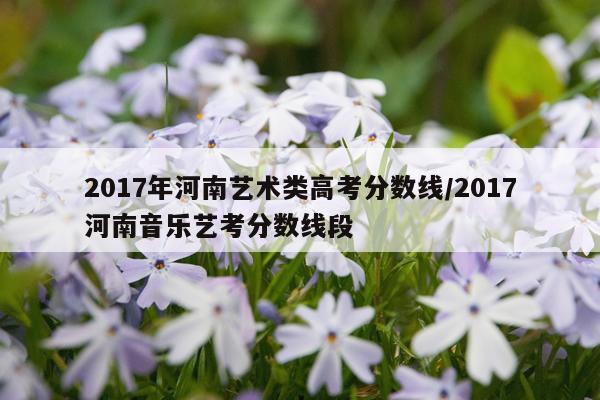 2017年河南艺术类高考分数线/2017河南音乐艺考分数线段