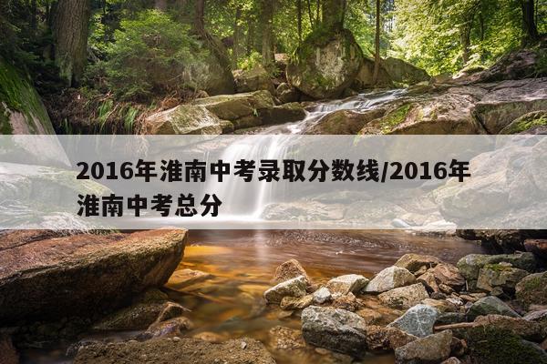 2016年淮南中考录取分数线/2016年淮南中考总分