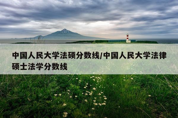 中国人民大学法硕分数线/中国人民大学法律硕士法学分数线