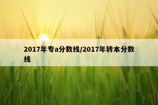 2017年专a分数线/2017年转本分数线