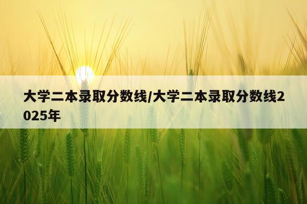 大学二本录取分数线/大学二本录取分数线2025年