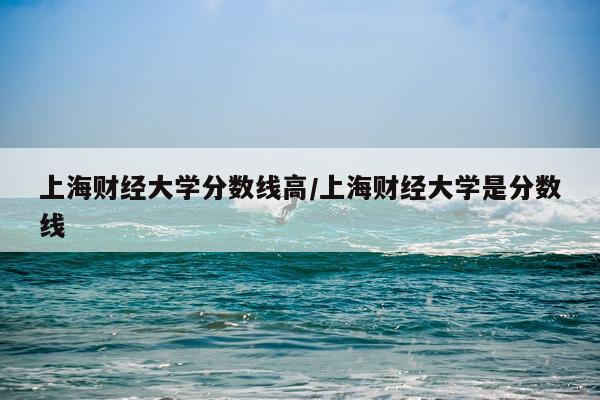 上海财经大学分数线高/上海财经大学是分数线
