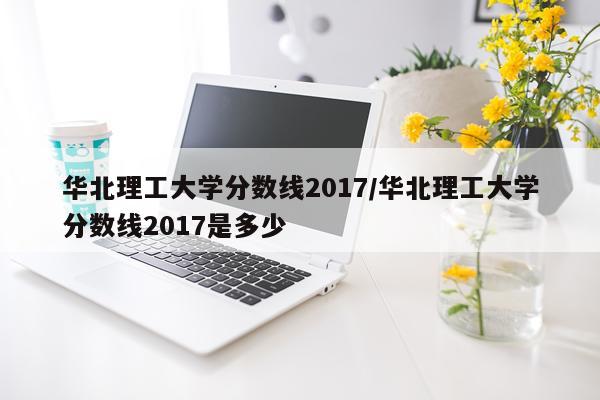 华北理工大学分数线2017/华北理工大学分数线2017是多少